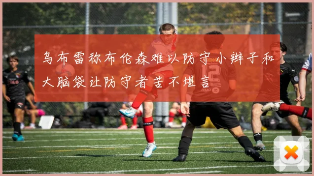 乌布雷称布伦森难以防守小辫子和大脑袋让防守者苦不堪言