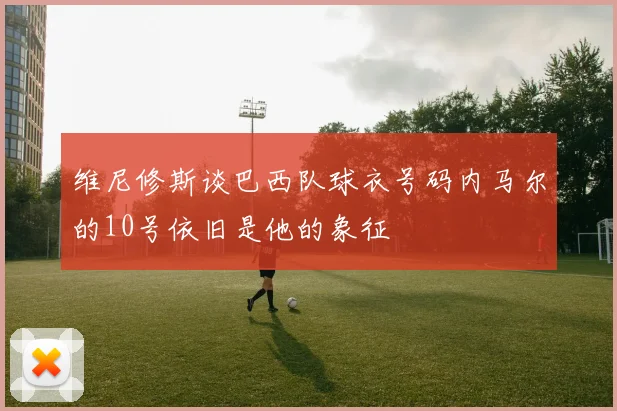 维尼修斯谈巴西队球衣号码内马尔的10号依旧是他的象征
