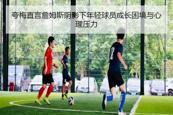 夸梅直言詹姆斯阴影下年轻球员成长困境与心理压力